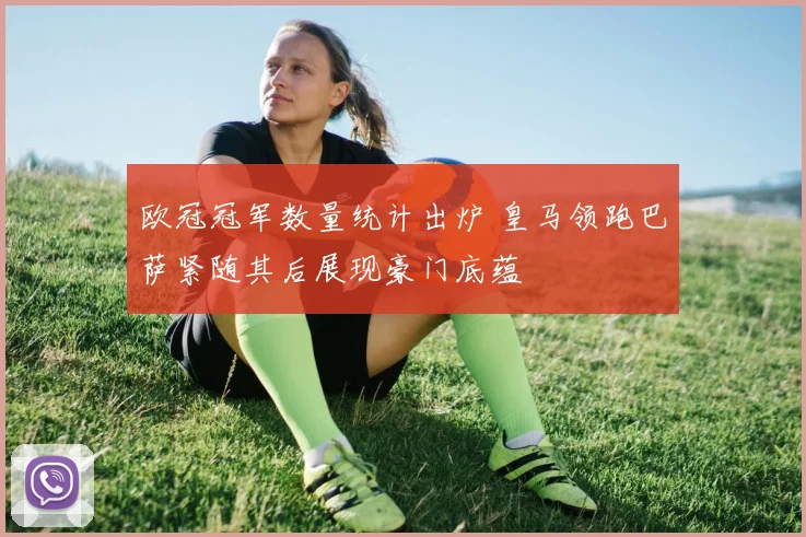 欧冠冠军数量统计出炉 皇马领跑巴萨紧随其后展现豪门底蕴