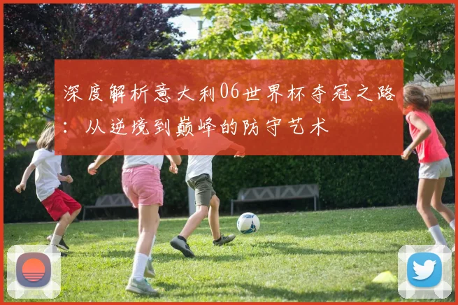 深度解析意大利06世界杯夺冠之路:从逆境到巅峰的防守艺术