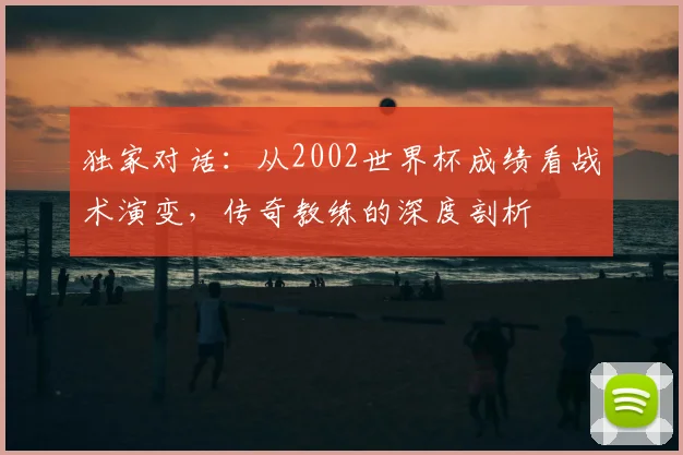 独家对话：从2002世界杯成绩看战术演变，传奇教练的深度剖析
