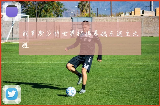 俄罗斯沙特世界杯揭幕战东道主大胜