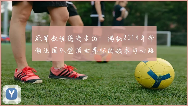 冠军教练德尚专访：揭秘2018年带领法国队登顶世界杯的战术与心路