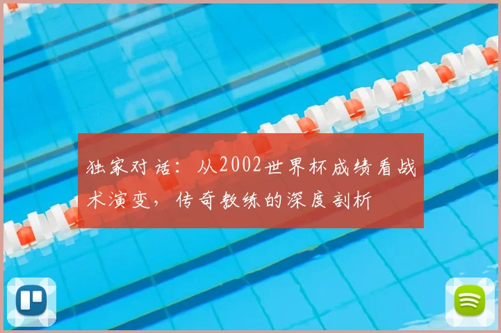 独家对话：从2002世界杯成绩看战术演变，传奇教练的深度剖析