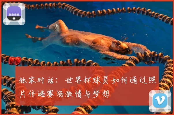 独家对话:世界杯球员如何通过照片传递赛场激情与梦想